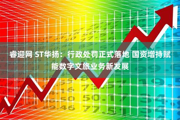 睿迎網 ST華揚：行政處罰正式落地 國資增持賦能數字文旅業務新發展