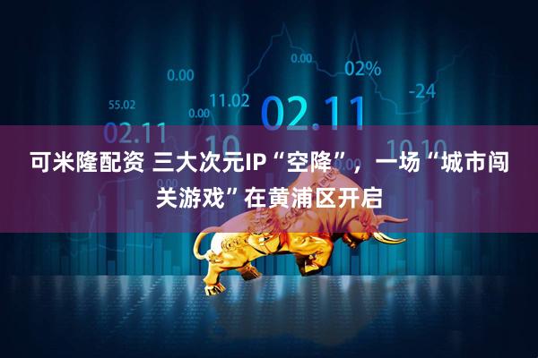 可米隆配資 三大次元IP“空降”，一場“城市闖關游戲”在黃浦區開啟