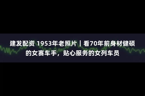 建發配資 1953年老照片｜看70年前身材健碩的女賽車手，貼心服務的女列車員