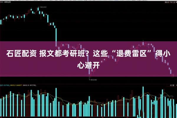 石匠配資 報(bào)文都考研班？這些 “退費(fèi)雷區(qū)” 得小心避開(kāi)
