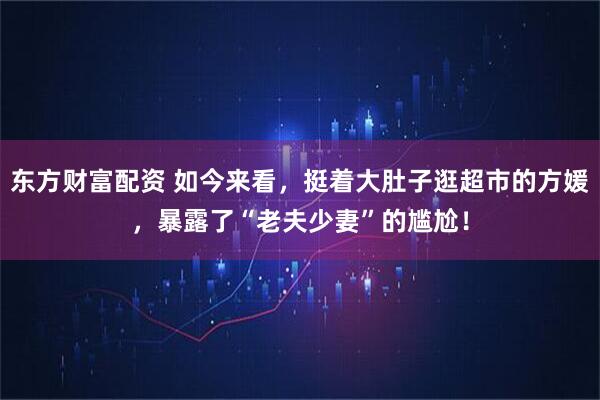 東方財(cái)富配資 如今來看，挺著大肚子逛超市的方媛，暴露了“老夫少妻”的尷尬！