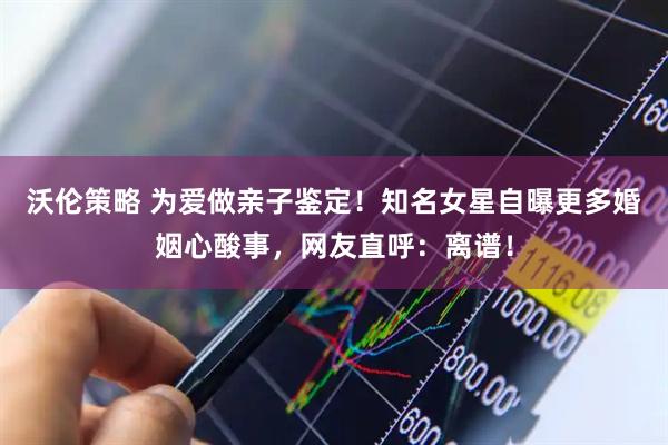 沃倫策略 為愛做親子鑒定！知名女星自曝更多婚姻心酸事，網(wǎng)友直呼：離譜！